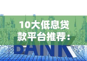 10大低息贷款平台推荐：如何选择利息更低的贷款渠道