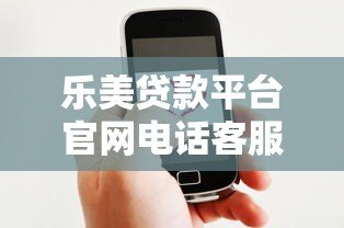 乐美贷款平台官网电话客服详解:贷款服务咨询与问题解决指南 乐美贷款平台官网电话客服详解:贷款服务咨询与问题解决指南