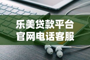 乐美贷款平台官网电话客服详解:贷款服务咨询与问题解决指南 乐美贷款平台官网电话客服详解:贷款服务咨询与问题解决指南
