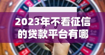 2023年不看征信的贷款平台有哪些?这5个渠道或可尝试 2023年不看征信的贷款平台有哪些?这5个渠道或可尝试