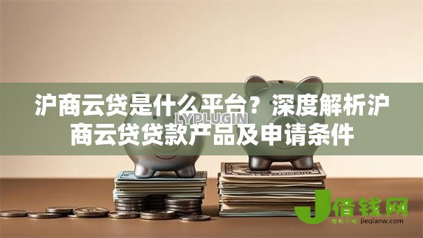 沪商云贷是什么平台?深度解析沪商云贷贷款产品及申请条件 沪商云贷是什么平台?深度解析沪商云贷贷款产品及申请条件