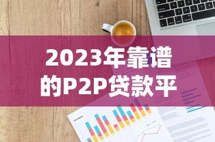 2023年靠谱的P2P贷款平台推荐：如何选择最适合你的平台