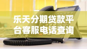 乐天分期贷款平台客服电话查询及使用指南 乐天分期贷款平台客服电话查询及使用指南