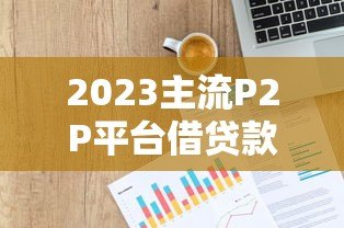 2023主流P2P平台借贷款利率对比及选择指南 2023主流P2P平台借贷款利率对比及选择指南