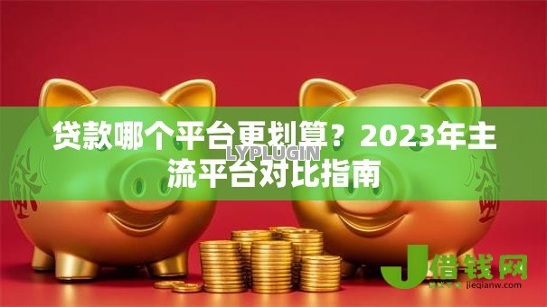 贷款哪个平台更划算?2023年主流平台对比指南 贷款哪个平台更划算?2023年主流平台对比指南