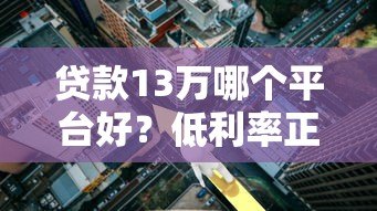 贷款13万哪个平台好?低利率正规平台推荐攻略 贷款13万哪个平台好?低利率正规平台推荐攻略