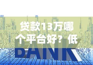 贷款13万哪个平台好?低利率正规平台推荐攻略 贷款13万哪个平台好?低利率正规平台推荐攻略