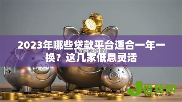 2023年哪些贷款平台适合一年一换?这几家低息灵活 2023年哪些贷款平台适合一年一换?这几家低息灵活