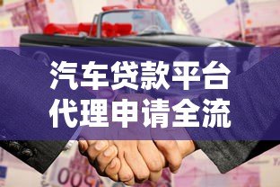汽车贷款平台代理申请全流程解析及合作指南 汽车贷款平台代理申请全流程解析及合作指南