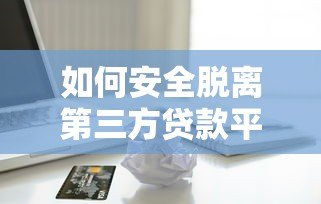 如何安全脱离第三方贷款平台？5个实用步骤帮你省心借贷