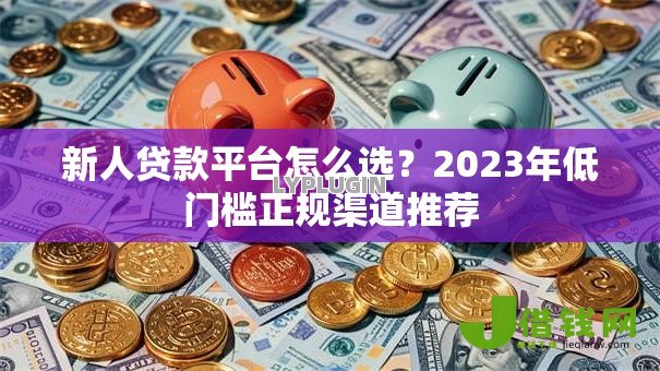 新人贷款平台怎么选?2023年低门槛正规渠道推荐 新人贷款平台怎么选?2023年低门槛正规渠道推荐