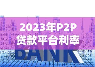 2023年P2P贷款平台利率排名及选择指南 2023年P2P贷款平台利率排名及选择指南