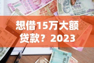 想借15万大额贷款?2023年正规平台申请攻略 想借15万大额贷款?2023年正规平台申请攻略