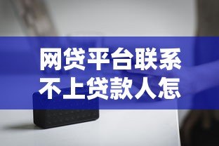 网贷平台联系不上贷款人怎么办?后果与应对方法解析 网贷平台联系不上贷款人怎么办?后果与应对方法解析