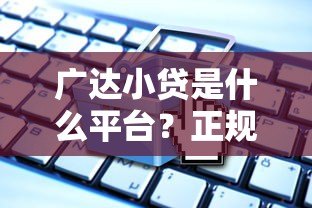 广达小贷是什么平台？正规贷款产品解析与申请指南