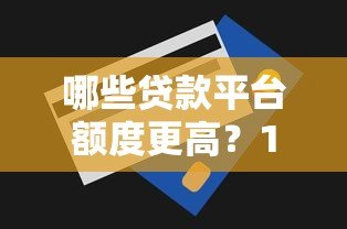 哪些贷款平台额度更高?10大渠道额度对比及申请技巧 哪些贷款平台额度更高?10大渠道额度对比及申请技巧