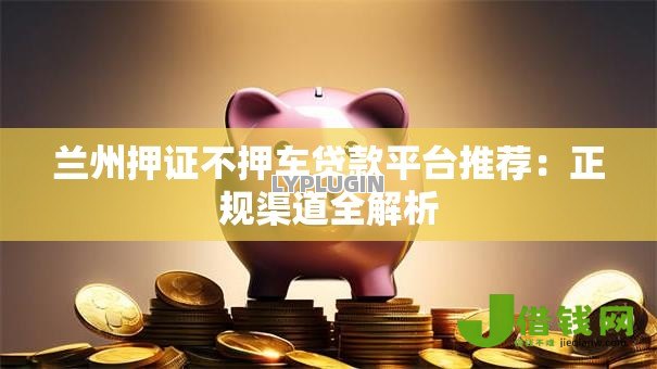 兰州押证不押车贷款平台推荐:正规渠道全解析 兰州押证不押车贷款平台推荐:正规渠道全解析