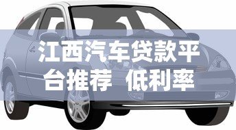 江西汽车贷款平台推荐 低利率快速审批 轻松购车无压力 江西汽车贷款平台推荐 低利率快速审批 轻松购车无压力