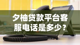 夕柚贷款平台客服电话是多少?官方联系方式及使用指南 夕柚贷款平台客服电话是多少?官方联系方式及使用指南