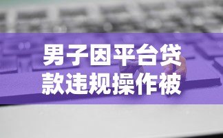 男子因平台贷款违规操作被抓 网贷风险需警惕 男子因平台贷款违规操作被抓 网贷风险需警惕