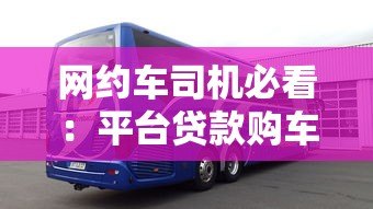 网约车司机必看:平台贷款购车全流程与避坑指南 网约车司机必看:平台贷款购车全流程与避坑指南