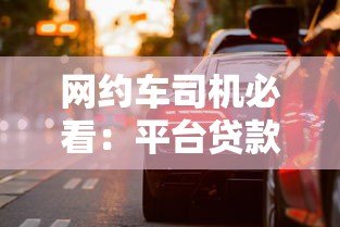 网约车司机必看:平台贷款购车全流程与避坑指南 网约车司机必看:平台贷款购车全流程与避坑指南