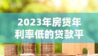 2023年房贷年利率低的贷款平台推荐：省钱必看攻略
