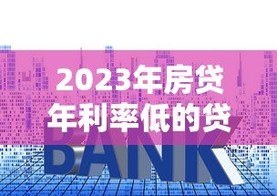 2023年房贷年利率低的贷款平台推荐：省钱必看攻略