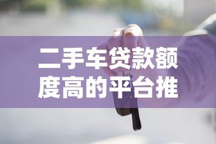 二手车贷款额度高的平台推荐,轻松解决购车资金难题 二手车贷款额度高的平台推荐,轻松解决购车资金难题