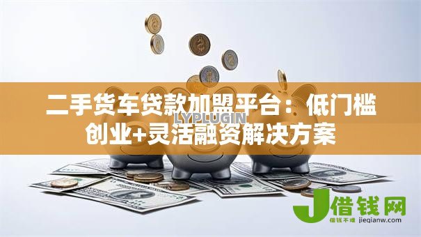 二手货车贷款加盟平台:低门槛创业+灵活融资解决方案 二手货车贷款加盟平台:低门槛创业+灵活融资解决方案