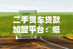 二手货车贷款加盟平台:低门槛创业+灵活融资解决方案 二手货车贷款加盟平台:低门槛创业+灵活融资解决方案