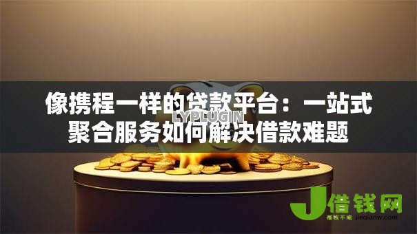 像携程一样的贷款平台:一站式聚合服务如何解决借款难题 像携程一样的贷款平台:一站式聚合服务如何解决借款难题