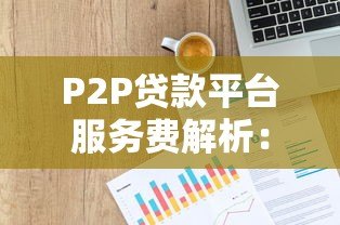 P2P贷款平台服务费解析:如何避免高额隐性成本 P2P贷款平台服务费解析:如何避免高额隐性成本