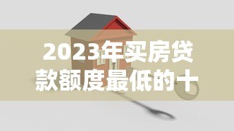 2023年买房贷款额度最低的十大平台推荐及申请攻略 2023年买房贷款额度最低的十大平台推荐及申请攻略