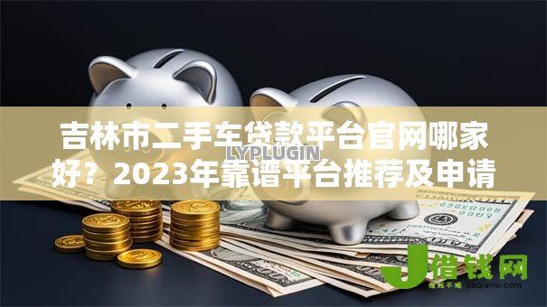 吉林市二手车贷款平台官网哪家好？2023年靠谱平台推荐及申请攻略