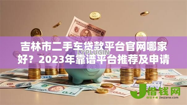 吉林市二手车贷款平台官网哪家好？2023年靠谱平台推荐及申请攻略