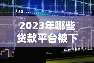 2023年哪些贷款平台被下架?最新名单及影响分析 2023年哪些贷款平台被下架?最新名单及影响分析