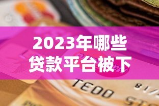 2023年哪些贷款平台被下架?最新名单及影响分析 2023年哪些贷款平台被下架?最新名单及影响分析