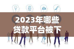 2023年哪些贷款平台被下架?最新名单及影响分析 2023年哪些贷款平台被下架?最新名单及影响分析
