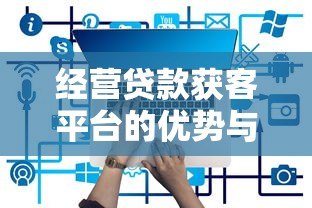 经营贷款获客平台的优势与挑战分析 经营贷款获客平台的优势与挑战分析