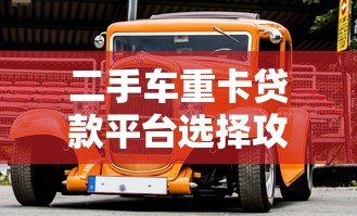 二手车重卡贷款平台选择攻略：低利率、高额度、灵活还款全解析