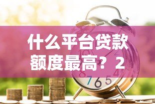 什么平台贷款额度最高?2023正规高额度借款渠道推荐 什么平台贷款额度最高?2023正规高额度借款渠道推荐