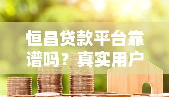恒昌贷款平台靠谱吗?真实用户经验与风控解析 恒昌贷款平台靠谱吗?真实用户经验与风控解析