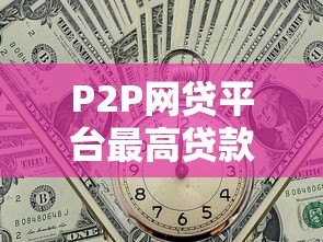 P2P网贷平台最高贷款额度解析及申请攻略