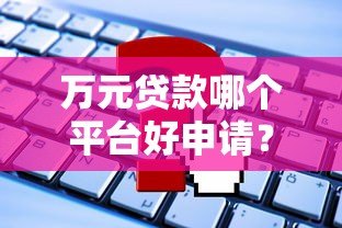 万元贷款哪个平台好申请?这10个正规渠道值得选 万元贷款哪个平台好申请?这10个正规渠道值得选