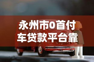永州市0首付车贷款平台靠谱吗？最新车贷申请条件解析