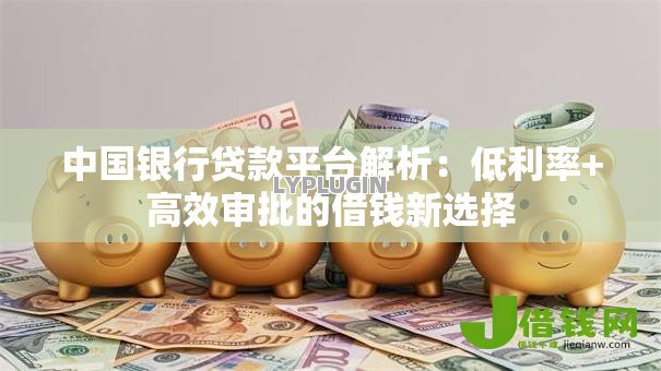 中国银行贷款平台解析:低利率+高效审批的借钱新选择 中国银行贷款平台解析:低利率+高效审批的借钱新选择
