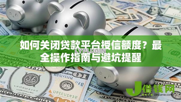 如何关闭贷款平台授信额度?最全操作指南与避坑提醒 如何关闭贷款平台授信额度?最全操作指南与避坑提醒