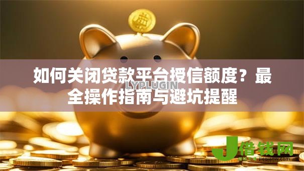 如何关闭贷款平台授信额度?最全操作指南与避坑提醒 如何关闭贷款平台授信额度?最全操作指南与避坑提醒