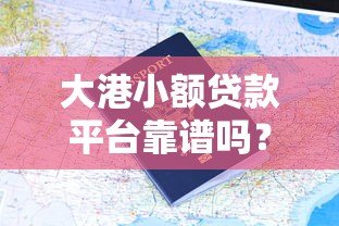 大港小额贷款平台靠谱吗？真实用户评价与申请攻略
